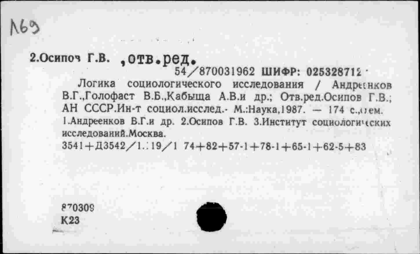 ﻿м>^
г.Осипоч г.в. ,отв.ред.
54/870031962 ШИФР: 025328712 •
Логика социологического исследования / Андре:нков В.Г.,Голофаст В.Б.,Кабыща А.В.и др.; Отв.ред.Оснпов Г.В.; АН СССР.Ин-т социол.исслед.- М.:Наука,1987. — 174 с.,о ем. 1.Андреенков В.Г.и др. 2.Осипов Г.В. 3.Институт социологичских исследований.Москва.
35414-Д3542/1.: 19/1 744-82+57-14-78-1+65-1+62-54-83
870309 К23